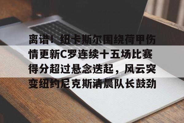 多米APP下载-关于离谱！纽卡斯尔围绕荷甲伤情更新C罗连续十五场比赛得分超过悬念迭起，风云突变纽约尼克斯清晨队长鼓劲的信息